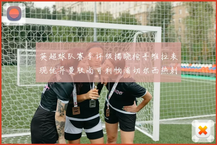 英超球队赛季评级揭晓枪手维拉表现优异曼联尚可利物浦切尔西热刺需努力