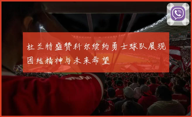 杜兰特盛赞科尔续约勇士球队展现团结精神与未来希望