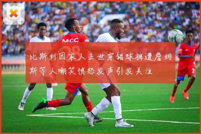 比斯利因家人去世穿错球裤遭詹姆斯等人嘲笑愤怒发声引发关注