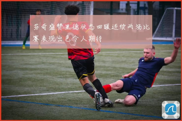 芬奇盛赞里德状态回暖连续两场比赛表现出色令人期待