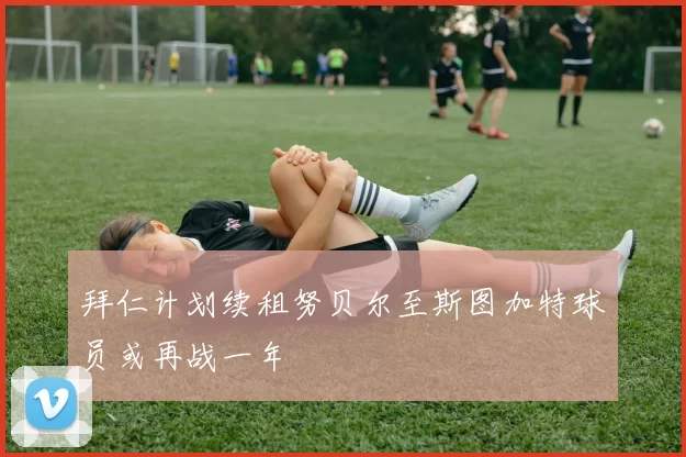 拜仁计划续租努贝尔至斯图加特球员或再战一年