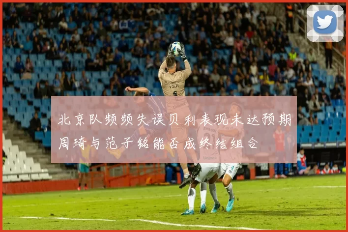 北京队频频失误贝利表现未达预期周琦与范子铭能否成终结组合