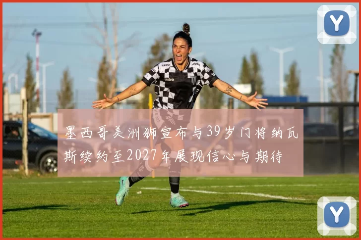 墨西哥美洲狮宣布与39岁门将纳瓦斯续约至2027年展现信心与期待