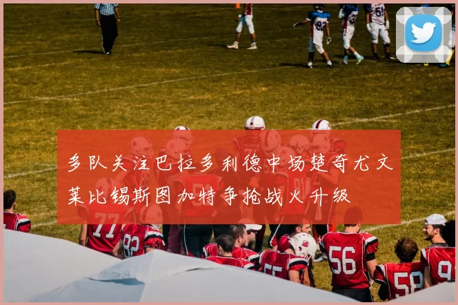 多队关注巴拉多利德中场楚奇尤文莱比锡斯图加特争抢战火升级