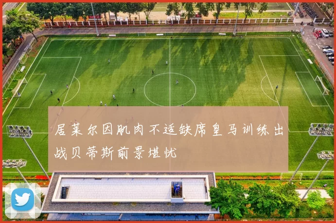 居莱尔因肌肉不适缺席皇马训练出战贝蒂斯前景堪忧