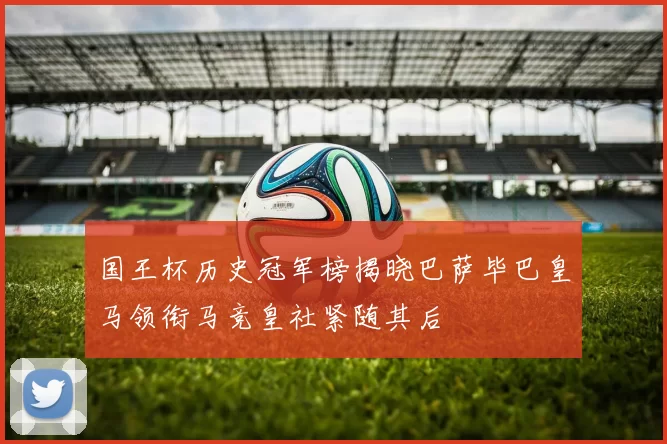 国王杯历史冠军榜揭晓巴萨毕巴皇马领衔马竞皇社紧随其后