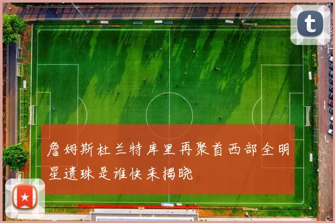 詹姆斯杜兰特库里再聚首西部全明星遗珠是谁快来揭晓