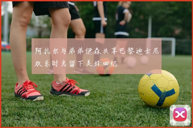 阿扎尔与弟弟伊森共享巴黎迪士尼欢乐时光留下美好回忆