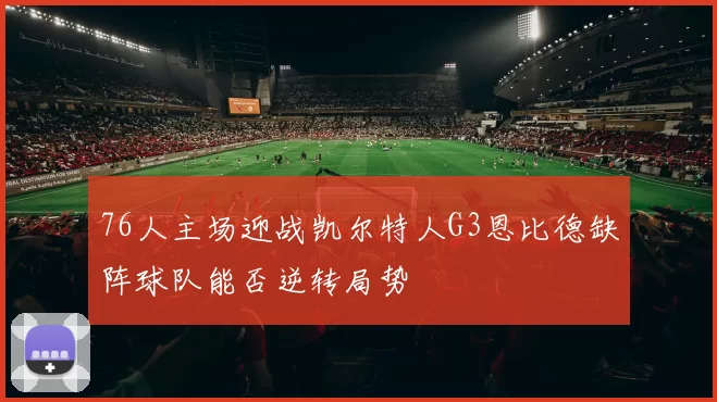 76人主场迎战凯尔特人G3恩比德缺阵球队能否逆转局势