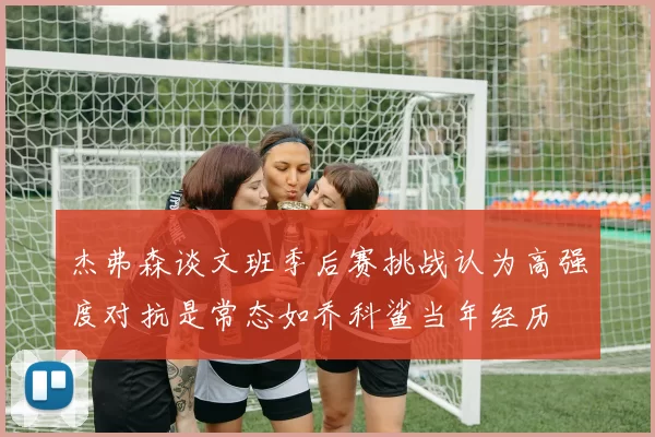 杰弗森谈文班季后赛挑战认为高强度对抗是常态如乔科鲨当年经历