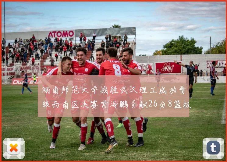 湖南师范大学战胜武汉理工成功晋级西南区决赛常海鹏贡献26分8篮板韩雨琛得21分