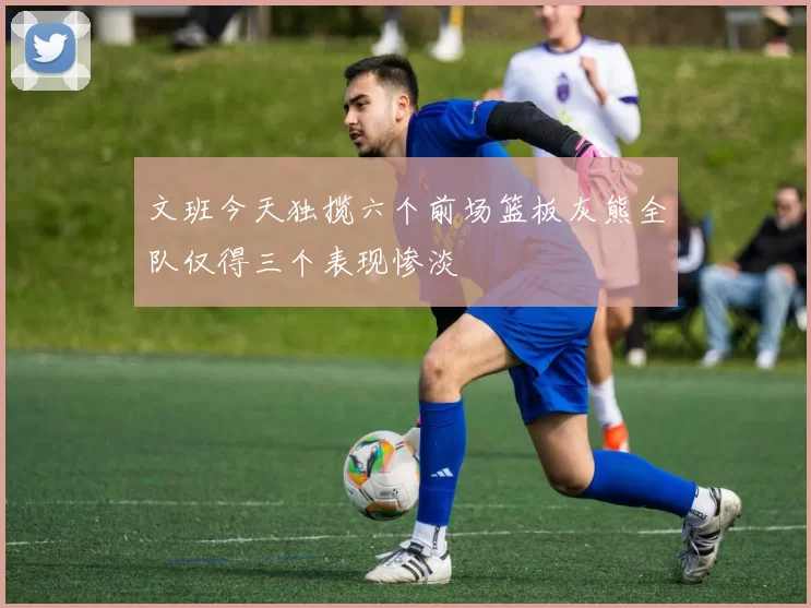 文班今天独揽六个前场篮板灰熊全队仅得三个表现惨淡