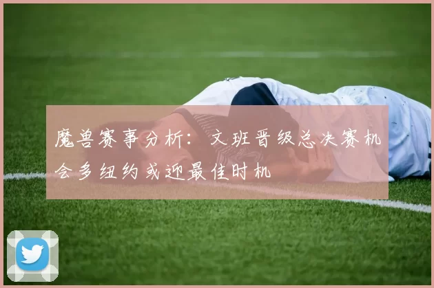 魔兽赛事分析：文班晋级总决赛机会多纽约或迎最佳时机